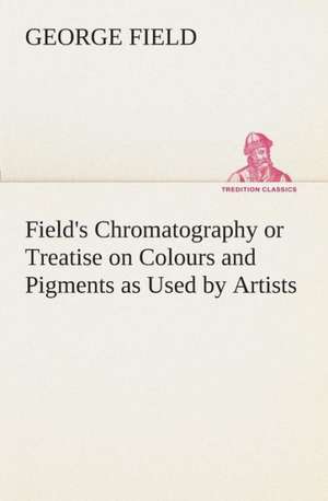 Field's Chromatography or Treatise on Colours and Pigments as Used by Artists de George Field