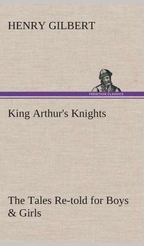 King Arthur's Knights the Tales Re-Told for Boys & Girls: Essays on the Character and Mission of the Poet as Interpreted in English Verse of the Last One Hundred and Fifty Year de Henry Gilbert