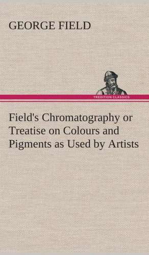 Field's Chromatography or Treatise on Colours and Pigments as Used by Artists de George Field