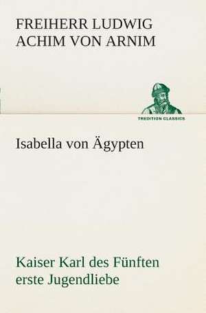 Isabella Von Agypten Kaiser Karl Des Funften Erste Jugendliebe: Der Tragodie Zweiter Teil de Freiherr von Ludwig Achim Arnim