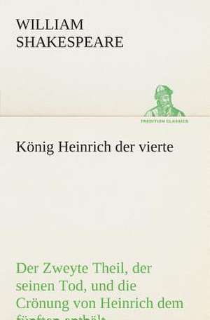 Konig Heinrich Der Vierte Der Zweyte Theil, Der Seinen Tod, Und Die Cronung Von Heinrich Dem Funften Enthalt.: Der Tragodie Zweiter Teil de William Shakespeare