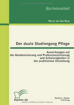 Der Duale Studiengang Pflege: Auswirkungen Auf Die Akademisierung Und Professionalisierung Und Schwierigkeiten in Der Praktischen Umsetzung de Marco van den Berg