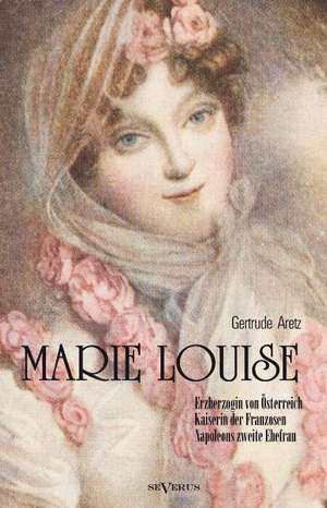 Marie Louise. Erzherzogin Von Osterreich, Kaiserin Der Franzosen, Napoleons Zweite Ehefrau. Biographie: Biographie de Gertrude Aretz (Hrsg. )