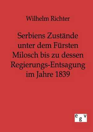 Serbiens Zustände unter dem Fürsten Milosch bis zu dessen Regierungs-Entsagung im Jahre 1839 de Wilhelm Richter