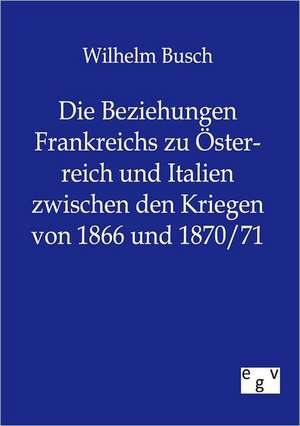 Die Beziehungen Frankreichs zu Österreich und Italien zwischen den Kriegen von 1866 und 1870/71 de Wilhelm Busch