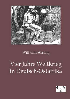 Vier Jahre Weltkrieg in Deutsch-Ostafrika de Wilhelm Arning