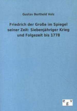 Friedrich der Große im Spiegel seiner Zeit: Siebenjähriger Krieg und Folgezeit bis 1778 de Gustav Berthold Volz