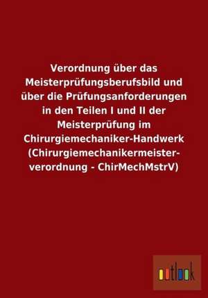 Verordnung über das Meisterprüfungsberufsbild und über die Prüfungsanforderungen in den Teilen I und II der Meisterprüfung im Chirurgiemechaniker-Handwerk (Chirurgiemechanikermeisterverordnung - ChirMechMstrV) de Ohne Autor