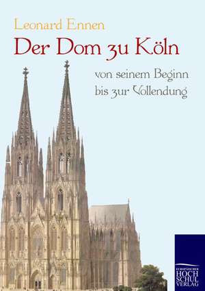 Der Dom zu Köln, von seinem Beginn bis zur Vollendung de Leonard Ennen