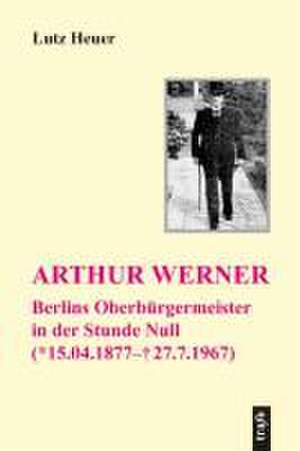 Arthur Werner. Berlins Oberbürgermeister in der Stunde Null de Lutz Heuer