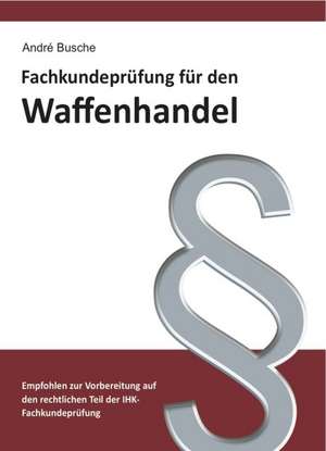 Fachkundeprüfung Waffenhandel Praxiswissen zum Waffenrecht für Prüfung und Betrieb - Lehrbuch zur Vorbereitung auf den rechtlichen Teil der IHK-Fachkundeprüfung de André Busche