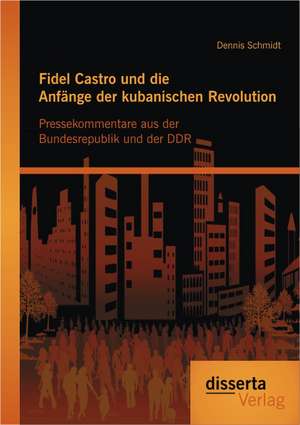 Fidel Castro Und Die Anfange Der Kubanischen Revolution: Pressekommentare Aus Der Bundesrepublik Und Der Ddr de Dennis Schmidt