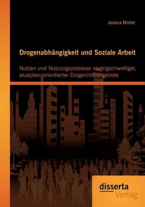 Drogenabhangigkeit Und Soziale Arbeit: Nutzen Und Nutzungsprozesse Niedrigschwelliger, Akzeptanzorientierter Drogenhilfeangebote de Jessica Müller