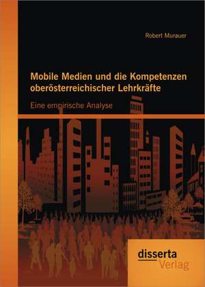 Mobile Medien Und Die Kompetenzen Oberosterreichischer Lehrkrafte: Eine Empirische Analyse de Robert Murauer