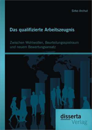 Das Qualifizierte Arbeitszeugnis: Zwischen Wohlwollen, Beurteilungsspielraum Und Neuem Bewertungsansatz de Sirko Archut