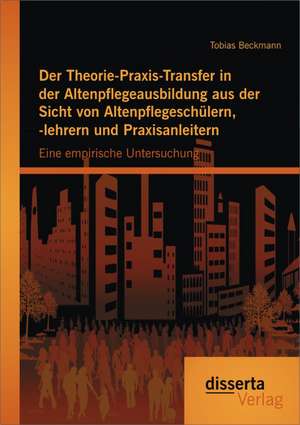 Der Theorie-Praxis-Transfer in Der Altenpflegeausbildung Aus Der Sicht Von Altenpflegeschulern, -Lehrern Und Praxisanleitern: Eine Empirische Untersuc de Tobias Beckmann