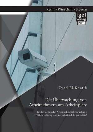 Die Uberwachung Von Arbeitnehmern Am Arbeitsplatz: Ist Die Technische Arbeitnehmeruberwachung Rechtlich Zulassig Und Wirtschaftlich Begrundbar? de Zyad El-Khatib