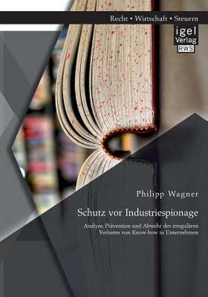 Schutz VOR Industriespionage: Analyse, Pravention Und Abwehr Des Irregularen Verlustes Von Know-How in Unternehmen de Philipp Wagner