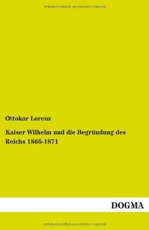 Kaiser Wilhelm und die Begründung des Reichs 1866-1871 de Ottokar Lorenz