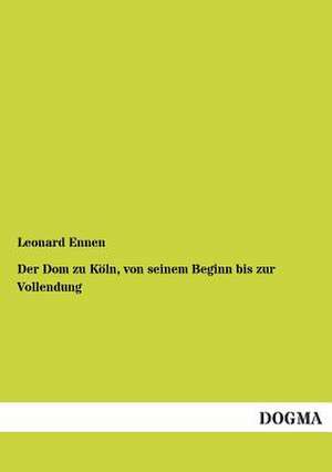 Der Dom zu Köln, von seinem Beginn bis zur Vollendung de Leonard Ennen