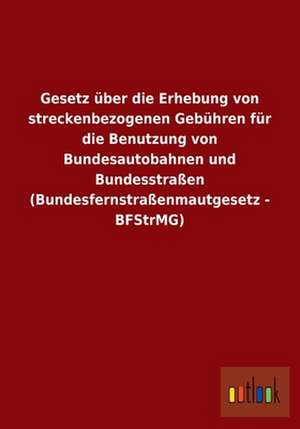 Gesetz über die Erhebung von streckenbezogenen Gebühren für die Benutzung von Bundesautobahnen und Bundesstraßen (Bundesfernstraßenmautgesetz - BFStrMG) de Outlook Verlag