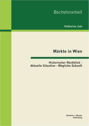 Markte in Wien: Historischer Ruckblick - Aktuelle Situation - Mogliche Zukunft de Katharina Jutz