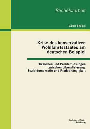 Krise Des Konservativen Wohlfahrtsstaates Am Deutschen Beispiel: Ursachen Und Problemlosungen Zwischen Liberalisierung, Sozialdemokratie Und Pfadabhan de Valon Shabaj