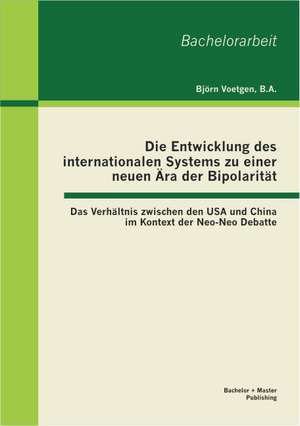 Die Entwicklung Des Internationalen Systems Zu Einer Neuen Ara Der Bipolaritat: Das Verhaltnis Zwischen Den USA Und China Im Kontext Der Neo-Neo Debat de Björn Voetgen