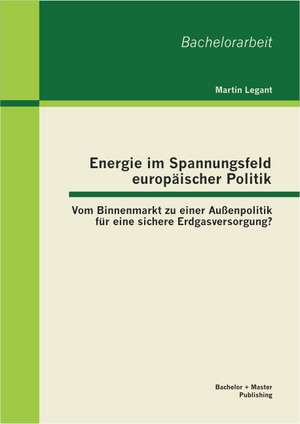 Energie Im Spannungsfeld Europaischer Politik: Vom Binnenmarkt Zu Einer Aussenpolitik Fur Eine Sichere Erdgasversorgung? de Martin Legant