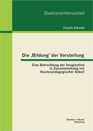 Die Bildung' Der Vorstellung: Eine Betrachtung Der Imagination in Zusammenhang Mit Theaterpadagogischer Arbeit de Claudia Albrecht