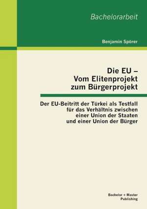 Die Eu - Vom Elitenprojekt Zum Burgerprojekt: Der Eu-Beitritt Der Turkei ALS Testfall Fur Das Verhaltnis Zwischen Einer Union Der Staaten Und Einer Un de Benjamin Spörer