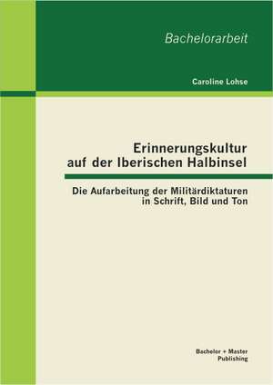 Erinnerungskultur Auf Der Iberischen Halbinsel: Die Aufarbeitung Der Militardiktaturen in Schrift, Bild Und Ton de Caroline Lohse