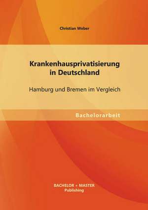 Krankenhausprivatisierung in Deutschland: Hamburg Und Bremen Im Vergleich de Christian Weber