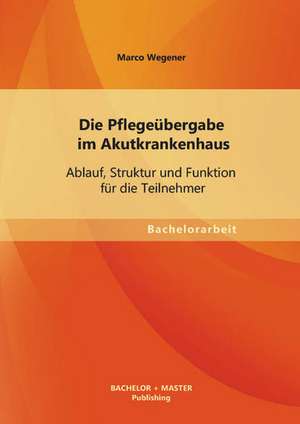 Die Pflegeubergabe Im Akutkrankenhaus: Ablauf, Struktur Und Funktion Fur Die Teilnehmer de Marco Wegener