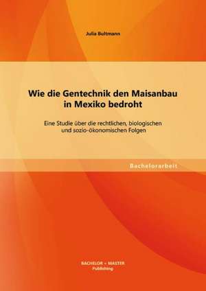 Wie Die Gentechnik Den Maisanbau in Mexiko Bedroht: Eine Studie Uber Die Rechtlichen, Biologischen Und Sozio-Okonomischen Folgen de Julia Bultmann