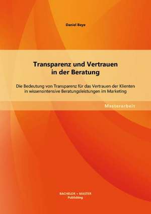 Transparenz Und Vertrauen in Der Beratung: Die Bedeutung Von Transparenz Fur Das Vertrauen Der Klienten in Wissensintensive Beratungsleistungen Im Mar de Daniel Beye