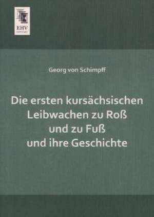 Die ersten kursächsischen Leibwachen zu Roß und zu Fuß und ihre Geschichte de Georg Von Schimpff