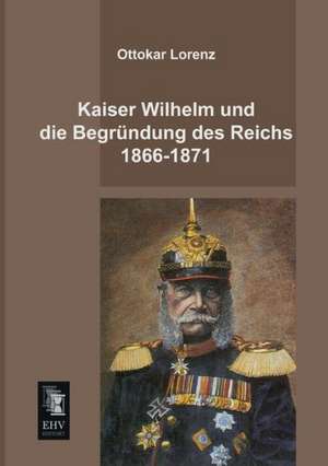 Kaiser Wilhelm und die Begründung des Reichs 1866-1871 de Ottokar Lorenz