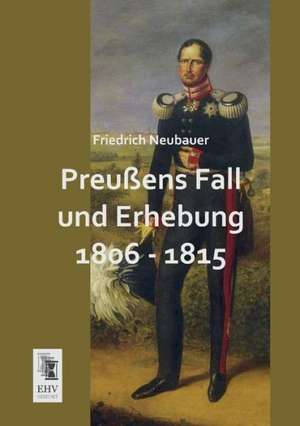 Preußens Fall und Erhebung 1806 - 1815 de Friedrich Neubauer