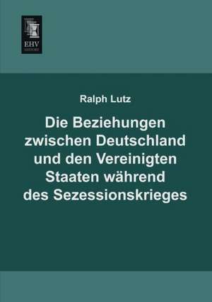 Die Beziehungen zwischen Deutschland und den Vereinigten Staaten während des Sezessionskrieges de Ralph Lutz