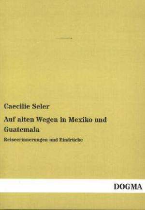 Auf alten Wegen in Mexiko und Guatemala de Caecilie Seler