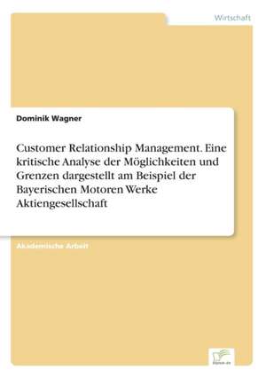 Customer Relationship Management. Eine kritische Analyse der Möglichkeiten und Grenzen dargestellt am Beispiel der Bayerischen Motoren Werke Aktiengesellschaft de Dominik Wagner