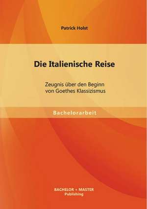 Die Italienische Reise: Zeugnis Uber Den Beginn Von Goethes Klassizismus de Patrick Holst