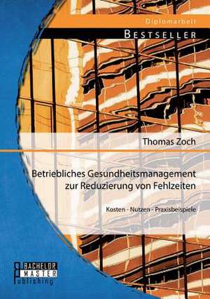 Betriebliches Gesundheitsmanagement Zur Reduzierung Von Fehlzeiten: Kosten - Nutzen - Praxisbeispiele de Thomas Zoch