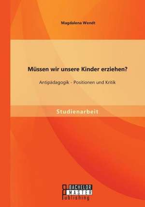 Mussen Wir Unsere Kinder Erziehen? Antipadagogik - Positionen Und Kritik: Geschichte, Konflikte, Diskriminierung de Magdalena Wendt