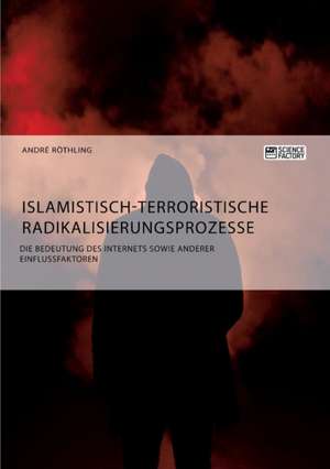 Islamistisch-terroristische Radikalisierungsprozesse. Die Bedeutung des Internets sowie anderer Einflussfaktoren de Andre Röthling