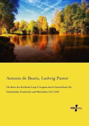 Die Reise des Kardinals Luigi d´Aragona durch Deutschland, die Niederlande, Frankreich und Oberitalien 1517-1518 de Antonio De Beatis