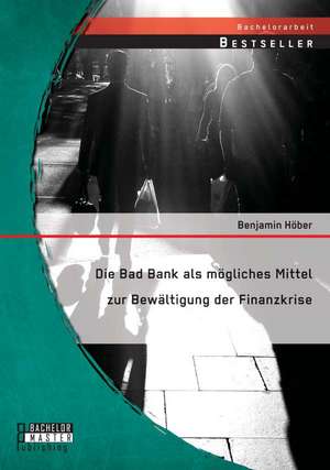 Die Bad Bank ALS Mogliches Mittel Zur Bewaltigung Der Finanzkrise: Eine Untersuchung Von Moglichkeiten Und Grenzen Der Verschiedenen Methoden de Benjamin Höber