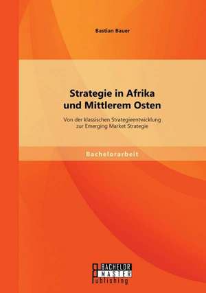 Strategie in Afrika Und Mittlerem Osten: Von Der Klassischen Strategieentwicklung Zur Emerging Market Strategie de Bastian Bauer