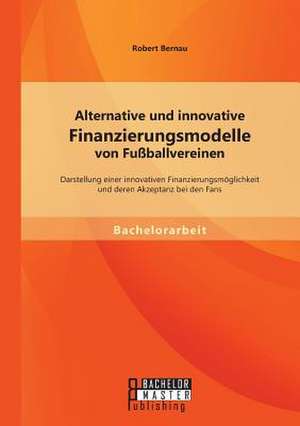 Alternative Und Innovative Finanzierungsmodelle Von Fussballvereinen: Darstellung Einer Innovativen Finanzierungsmoglichkeit Und Deren Akzeptanz Bei D de Robert Bernau